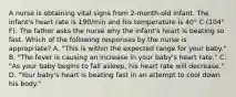 A nurse is obtaining vital signs from 2-month-old infant. The infant's heart rate is 190/min and his temperature is 40° C (104° F). The father asks the nurse why the infant's heart is beating so fast. Which of the following responses by the nurse is appropriate? A. "This is within the expected range for your baby." B. "The fever is causing an increase in your baby's heart rate." C. "As your baby begins to fall asleep, his heart rate will decrease." D. "Your baby's heart is beating fast in an attempt to cool down his body."