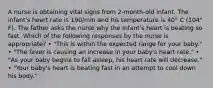 A nurse is obtaining vital signs from 2-month-old infant. The infant's heart rate is 190/min and his temperature is 40° C (104° F). The father asks the nurse why the infant's heart is beating so fast. Which of the following responses by the nurse is appropriate? • "This is within the expected range for your baby." • "The fever is causing an increase in your baby's heart rate." • "As your baby begins to fall asleep, his heart rate will decrease." • "Your baby's heart is beating fast in an attempt to cool down his body."