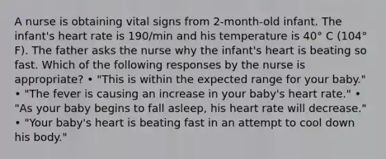 A nurse is obtaining vital signs from 2-month-old infant. The infant's heart rate is 190/min and his temperature is 40° C (104° F). The father asks the nurse why the infant's heart is beating so fast. Which of the following responses by the nurse is appropriate? • "This is within the expected range for your baby." • "The fever is causing an increase in your baby's heart rate." • "As your baby begins to fall asleep, his heart rate will decrease." • "Your baby's heart is beating fast in an attempt to cool down his body."