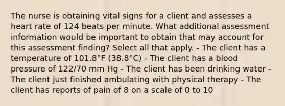 The nurse is obtaining vital signs for a client and assesses a heart rate of 124 beats per minute. What additional assessment information would be important to obtain that may account for this assessment finding? Select all that apply. - The client has a temperature of 101.8°F (38.8°C) - The client has a blood pressure of 122/70 mm Hg - The client has been drinking water - The client just finished ambulating with physical therapy - The client has reports of pain of 8 on a scale of 0 to 10