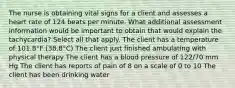 The nurse is obtaining vital signs for a client and assesses a heart rate of 124 beats per minute. What additional assessment information would be important to obtain that would explain the tachycardia? Select all that apply. The client has a temperature of 101.8°F (38.8°C) The client just finished ambulating with physical therapy The client has a blood pressure of 122/70 mm Hg The client has reports of pain of 8 on a scale of 0 to 10 The client has been drinking water