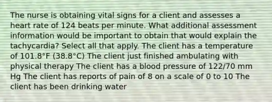 The nurse is obtaining vital signs for a client and assesses a heart rate of 124 beats per minute. What additional assessment information would be important to obtain that would explain the tachycardia? Select all that apply. The client has a temperature of 101.8°F (38.8°C) The client just finished ambulating with physical therapy The client has a blood pressure of 122/70 mm Hg The client has reports of pain of 8 on a scale of 0 to 10 The client has been drinking water