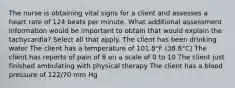 The nurse is obtaining vital signs for a client and assesses a heart rate of 124 beats per minute. What additional assessment information would be important to obtain that would explain the tachycardia? Select all that apply. The client has been drinking water The client has a temperature of 101.8°F (38.8°C) The client has reports of pain of 8 on a scale of 0 to 10 The client just finished ambulating with physical therapy The client has a blood pressure of 122/70 mm Hg