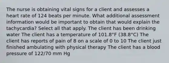 The nurse is obtaining vital signs for a client and assesses a heart rate of 124 beats per minute. What additional assessment information would be important to obtain that would explain the tachycardia? Select all that apply. The client has been drinking water The client has a temperature of 101.8°F (38.8°C) The client has reports of pain of 8 on a scale of 0 to 10 The client just finished ambulating with physical therapy The client has a blood pressure of 122/70 mm Hg