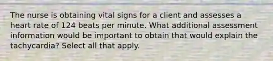 The nurse is obtaining vital signs for a client and assesses a heart rate of 124 beats per minute. What additional assessment information would be important to obtain that would explain the tachycardia? Select all that apply.