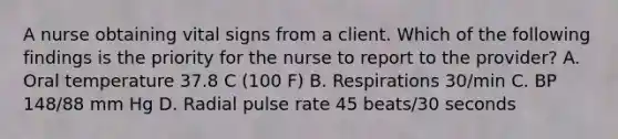 A nurse obtaining vital signs from a client. Which of the following findings is the priority for the nurse to report to the provider? A. Oral temperature 37.8 C (100 F) B. Respirations 30/min C. BP 148/88 mm Hg D. Radial pulse rate 45 beats/30 seconds