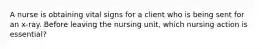 A nurse is obtaining vital signs for a client who is being sent for an x-ray. Before leaving the nursing unit, which nursing action is essential?