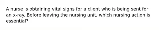 A nurse is obtaining vital signs for a client who is being sent for an x-ray. Before leaving the nursing unit, which nursing action is essential?