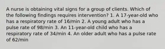 A nurse is obtaining vital signs for a group of clients. Which of the following findings requires intervention? 1. A 17-year-old who has a respiratory rate of 16/min 2. A young adult who has a pulse rate of 98/min 3. An 11-year-old child who has a respiratory rate of 34/min 4. An older adult who has a pulse rate of 62/min