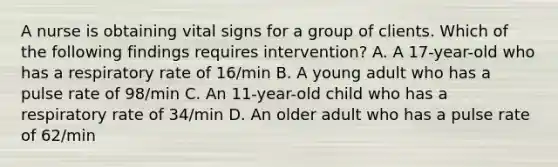 A nurse is obtaining vital signs for a group of clients. Which of the following findings requires intervention? A. A 17-year-old who has a respiratory rate of 16/min B. A young adult who has a pulse rate of 98/min C. An 11-year-old child who has a respiratory rate of 34/min D. An older adult who has a pulse rate of 62/min