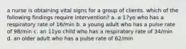 a nurse is obtaining vital signs for a group of clients. which of the following findings require intervention? a. a 17yo who has a respiratory rate of 16/min b. a young adult who has a pulse rate of 98/min c. an 11yo child who has a respiratory rate of 34/min d. an older adult who has a pulse rate of 62/min