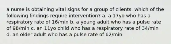 a nurse is obtaining vital signs for a group of clients. which of the following findings require intervention? a. a 17yo who has a respiratory rate of 16/min b. a young adult who has a pulse rate of 98/min c. an 11yo child who has a respiratory rate of 34/min d. an older adult who has a pulse rate of 62/min