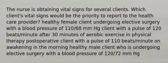 The nurse is obtaining vital signs for several clients. Which client's vital signs would be the priority to report to the health care provider? healthy female client undergoing elective surgery with a blood pressure of 110/68 mm Hg client with a pulse of 120 beats/minute after 30 minutes of aerobic exercise in physical therapy postoperative client with a pulse of 110 beats/minute on awakening in the morning healthy male client who is undergoing elective surgery with a blood pressure of 120/72 mm Hg