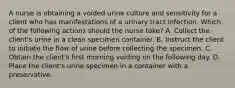 A nurse is obtaining a voided urine culture and sensitivity for a client who has manifestations of a urinary tract infection. Which of the following actions should the nurse take? A. Collect the client's urine in a clean specimen container. B. Instruct the client to initiate the flow of urine before collecting the specimen. C. Obtain the client's first morning voiding on the following day. D. Place the client's urine specimen in a container with a preservative.