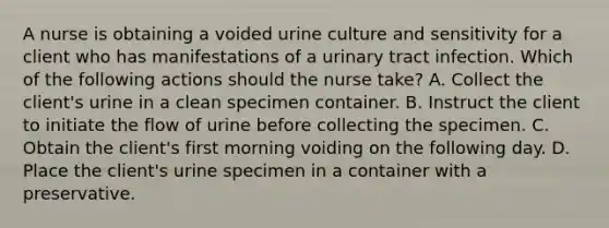 A nurse is obtaining a voided urine culture and sensitivity for a client who has manifestations of a urinary tract infection. Which of the following actions should the nurse take? A. Collect the client's urine in a clean specimen container. B. Instruct the client to initiate the flow of urine before collecting the specimen. C. Obtain the client's first morning voiding on the following day. D. Place the client's urine specimen in a container with a preservative.