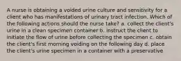 A nurse is obtaining a voided urine culture and sensitivity for a client who has manifestations of urinary tract infection. Which of the following actions should the nurse take? a. collect the client's urine in a clean specimen container b. instruct the client to initiate the flow of urine before collecting the specimen c. obtain the client's first morning voiding on the following day d. place the client's urine specimen in a container with a preservative