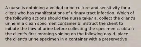 A nurse is obtaining a voided urine culture and sensitivity for a client who has manifestations of urinary tract infection. Which of the following actions should the nurse take? a. collect the client's urine in a clean specimen container b. instruct the client to initiate the flow of urine before collecting the specimen c. obtain the client's first morning voiding on the following day d. place the client's urine specimen in a container with a preservative