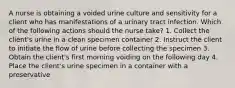 A nurse is obtaining a voided urine culture and sensitivity for a client who has manifestations of a urinary tract infection. Which of the following actions should the nurse take? 1. Collect the client's urine in a clean specimen container 2. Instruct the client to initiate the flow of urine before collecting the specimen 3. Obtain the client's first morning voiding on the following day 4. Place the client's urine specimen in a container with a preservative