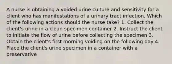 A nurse is obtaining a voided urine culture and sensitivity for a client who has manifestations of a urinary tract infection. Which of the following actions should the nurse take? 1. Collect the client's urine in a clean specimen container 2. Instruct the client to initiate the flow of urine before collecting the specimen 3. Obtain the client's first morning voiding on the following day 4. Place the client's urine specimen in a container with a preservative