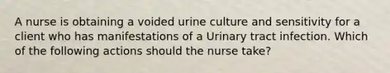 A nurse is obtaining a voided urine culture and sensitivity for a client who has manifestations of a Urinary tract infection. Which of the following actions should the nurse take?