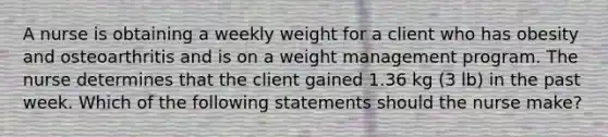 A nurse is obtaining a weekly weight for a client who has obesity and osteoarthritis and is on a weight management program. The nurse determines that the client gained 1.36 kg (3 lb) in the past week. Which of the following statements should the nurse make?