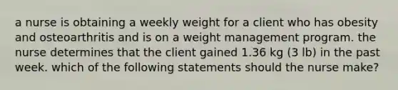 a nurse is obtaining a weekly weight for a client who has obesity and osteoarthritis and is on a weight management program. the nurse determines that the client gained 1.36 kg (3 lb) in the past week. which of the following statements should the nurse make?