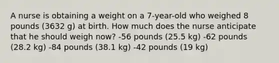 A nurse is obtaining a weight on a 7-year-old who weighed 8 pounds (3632 g) at birth. How much does the nurse anticipate that he should weigh now? -56 pounds (25.5 kg) -62 pounds (28.2 kg) -84 pounds (38.1 kg) -42 pounds (19 kg)