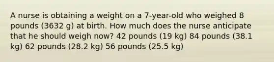 A nurse is obtaining a weight on a 7-year-old who weighed 8 pounds (3632 g) at birth. How much does the nurse anticipate that he should weigh now? 42 pounds (19 kg) 84 pounds (38.1 kg) 62 pounds (28.2 kg) 56 pounds (25.5 kg)