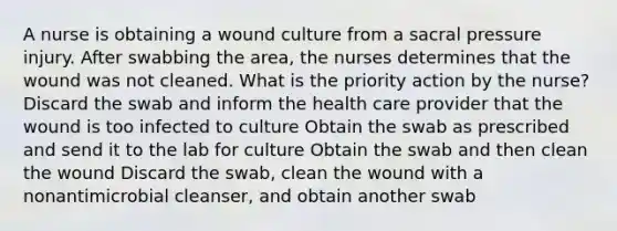 A nurse is obtaining a wound culture from a sacral pressure injury. After swabbing the area, the nurses determines that the wound was not cleaned. What is the priority action by the nurse? Discard the swab and inform the health care provider that the wound is too infected to culture Obtain the swab as prescribed and send it to the lab for culture Obtain the swab and then clean the wound Discard the swab, clean the wound with a nonantimicrobial cleanser, and obtain another swab