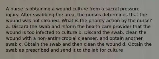 A nurse is obtaining a wound culture from a sacral pressure injury. After swabbing the area, the nurses determines that the wound was not cleaned. What is the priority action by the nurse? a. Discard the swab and inform the health care provider that the wound is too infected to culture b. Discard the swab, clean the wound with a non-antimicrobial cleanser, and obtain another swab c. Obtain the swab and then clean the wound d. Obtain the swab as prescribed and send it to the lab for culture