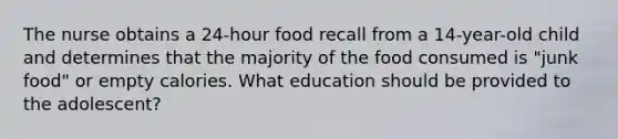 The nurse obtains a 24-hour food recall from a 14-year-old child and determines that the majority of the food consumed is "junk food" or empty calories. What education should be provided to the adolescent?