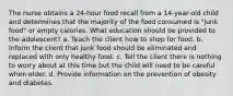 The nurse obtains a 24-hour food recall from a 14-year-old child and determines that the majority of the food consumed is "junk food" or empty calories. What education should be provided to the adolescent? a. Teach the client how to shop for food. b. Inform the client that junk food should be eliminated and replaced with only healthy food. c. Tell the client there is nothing to worry about at this time but the child will need to be careful when older. d. Provide information on the prevention of obesity and diabetes.