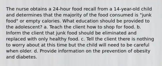 The nurse obtains a 24-hour food recall from a 14-year-old child and determines that the majority of the food consumed is "junk food" or empty calories. What education should be provided to the adolescent? a. Teach the client how to shop for food. b. Inform the client that junk food should be eliminated and replaced with only healthy food. c. Tell the client there is nothing to worry about at this time but the child will need to be careful when older. d. Provide information on the prevention of obesity and diabetes.