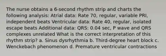 The nurse obtains a 6-second rhythm strip and charts the following analysis: Atrial data: Rate 70, regular, variable PRI, independent beats Ventricular data: Rate 40, regular, isolated escape beats Additional data: QRS: 0.04 sec, P wave and QRS complexes unrelated What is the correct interpretation of this rhythm strip? a. Sinus dysrhythmia b. Third-degree heart block c. Wenckebach phenomenon d. Premature ventricular contractions