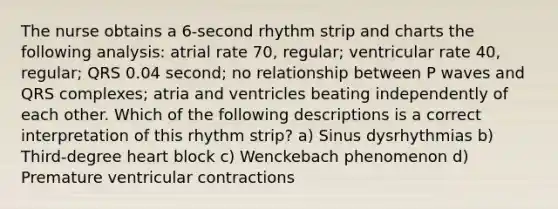 The nurse obtains a 6-second rhythm strip and charts the following analysis: atrial rate 70, regular; ventricular rate 40, regular; QRS 0.04 second; no relationship between P waves and QRS complexes; atria and ventricles beating independently of each other. Which of the following descriptions is a correct interpretation of this rhythm strip? a) Sinus dysrhythmias b) Third-degree heart block c) Wenckebach phenomenon d) Premature ventricular contractions