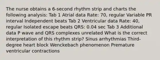 The nurse obtains a 6-second rhythm strip and charts the following analysis: Tab 1 Atrial data Rate: 70, regular Variable PR interval Independent beats Tab 2 Ventricular data Rate: 40, regular Isolated escape beats QRS: 0.04 sec Tab 3 Additional data P wave and QRS complexes unrelated What is the correct interpretation of this rhythm strip? Sinus arrhythmias Third-degree heart block Wenckebach phenomenon Premature ventricular contractions