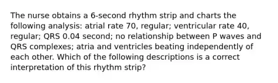 The nurse obtains a 6-second rhythm strip and charts the following analysis: atrial rate 70, regular; ventricular rate 40, regular; QRS 0.04 second; no relationship between P waves and QRS complexes; atria and ventricles beating independently of each other. Which of the following descriptions is a correct interpretation of this rhythm strip?