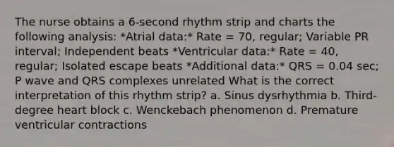 The nurse obtains a 6-second rhythm strip and charts the following analysis: *Atrial data:* Rate = 70, regular; Variable PR interval; Independent beats *Ventricular data:* Rate = 40, regular; Isolated escape beats *Additional data:* QRS = 0.04 sec; P wave and QRS complexes unrelated What is the correct interpretation of this rhythm strip? a. Sinus dysrhythmia b. Third-degree heart block c. Wenckebach phenomenon d. Premature ventricular contractions