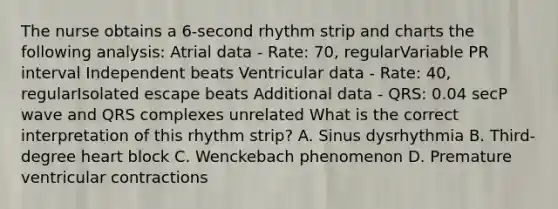 The nurse obtains a 6-second rhythm strip and charts the following analysis: Atrial data - Rate: 70, regularVariable PR interval Independent beats Ventricular data - Rate: 40, regularIsolated escape beats Additional data - QRS: 0.04 secP wave and QRS complexes unrelated What is the correct interpretation of this rhythm strip? A. Sinus dysrhythmia B. Third-degree heart block C. Wenckebach phenomenon D. Premature ventricular contractions