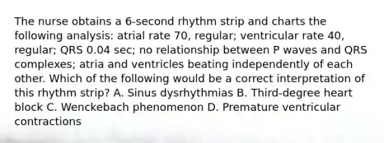 The nurse obtains a 6-second rhythm strip and charts the following analysis: atrial rate 70, regular; ventricular rate 40, regular; QRS 0.04 sec; no relationship between P waves and QRS complexes; atria and ventricles beating independently of each other. Which of the following would be a correct interpretation of this rhythm strip? A. Sinus dysrhythmias B. Third-degree heart block C. Wenckebach phenomenon D. Premature ventricular contractions