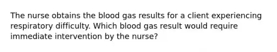 The nurse obtains the blood gas results for a client experiencing respiratory difficulty. Which blood gas result would require immediate intervention by the nurse?