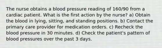 The nurse obtains a blood pressure reading of 160/90 from a cardiac patient. What is the first action by the nurse? a) Obtain the blood in lying, sitting, and standing positions. b) Contact the primary care provider for medication orders. c) Recheck the blood pressure in 30 minutes. d) Check the patient's pattern of blood pressures over the past 3 days.