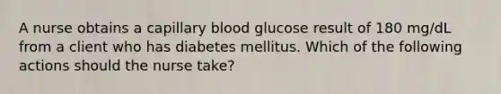 A nurse obtains a capillary blood glucose result of 180 mg/dL from a client who has diabetes mellitus. Which of the following actions should the nurse take?