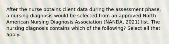 After the nurse obtains client data during the assessment phase, a nursing diagnosis would be selected from an approved North American Nursing Diagnosis Association (NANDA, 2021) list. The nursing diagnosis contains which of the following? Select all that apply.