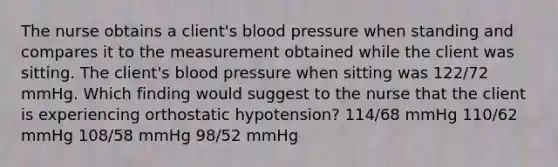 The nurse obtains a client's blood pressure when standing and compares it to the measurement obtained while the client was sitting. The client's blood pressure when sitting was 122/72 mmHg. Which finding would suggest to the nurse that the client is experiencing orthostatic hypotension? 114/68 mmHg 110/62 mmHg 108/58 mmHg 98/52 mmHg