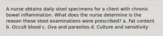 A nurse obtains daily stool specimens for a client with chronic bowel inflammation. What does the nurse determine is the reason these stool examinations were prescribed? a. Fat content b. Occult blood c. Ova and parasites d. Culture and sensitivity