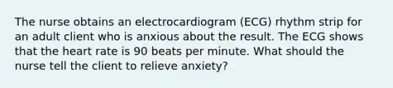 The nurse obtains an electrocardiogram (ECG) rhythm strip for an adult client who is anxious about the result. The ECG shows that the heart rate is 90 beats per minute. What should the nurse tell the client to relieve anxiety?