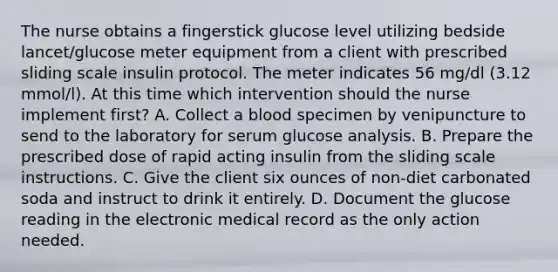 The nurse obtains a fingerstick glucose level utilizing bedside lancet/glucose meter equipment from a client with prescribed sliding scale insulin protocol. The meter indicates 56 mg/dl (3.12 mmol/l). At this time which intervention should the nurse implement first? A. Collect a blood specimen by venipuncture to send to the laboratory for serum glucose analysis. B. Prepare the prescribed dose of rapid acting insulin from the sliding scale instructions. C. Give the client six ounces of non-diet carbonated soda and instruct to drink it entirely. D. Document the glucose reading in the electronic medical record as the only action needed.