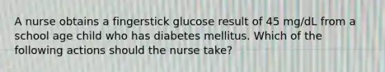 A nurse obtains a fingerstick glucose result of 45 mg/dL from a school age child who has diabetes mellitus. Which of the following actions should the nurse take?