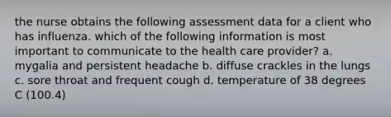 the nurse obtains the following assessment data for a client who has influenza. which of the following information is most important to communicate to the health care provider? a. mygalia and persistent headache b. diffuse crackles in the lungs c. sore throat and frequent cough d. temperature of 38 degrees C (100.4)